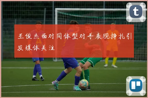 王俊杰面对同体型对手表现挣扎引发媒体关注
