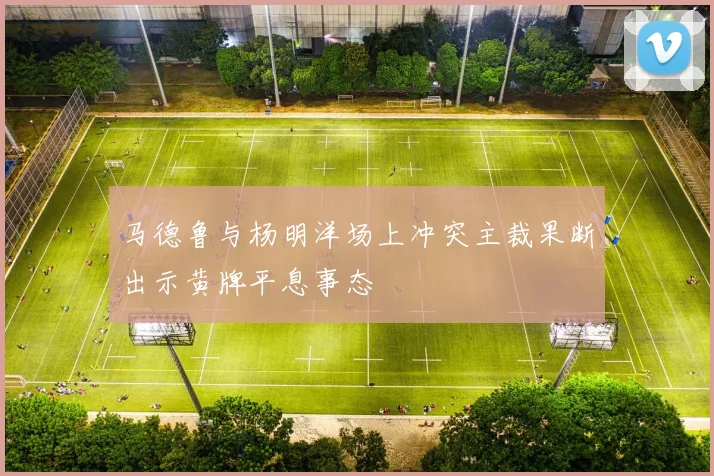 马德鲁与杨明洋场上冲突主裁果断出示黄牌平息事态