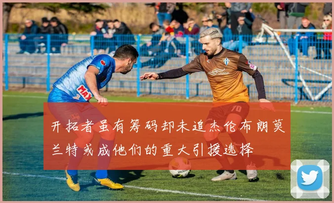 开拓者虽有筹码却未追杰伦布朗莫兰特或成他们的重大引援选择