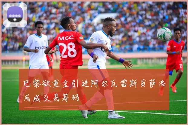 巴黎欲重金引进阿尔瓦雷斯贡萨洛或成交易筹码