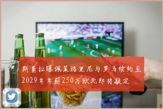 斯基拉曝佩莱格里尼与罗马续约至2029年年薪250万欧元即将敲定