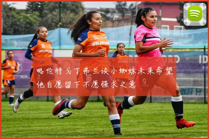 略伦特戈丁弗兰谈小蜘蛛未来希望他自愿留下不愿强求之意