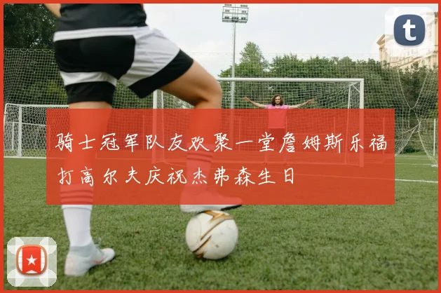 骑士冠军队友欢聚一堂詹姆斯乐福打高尔夫庆祝杰弗森生日
