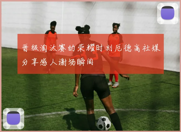 晋级淘汰赛的荣耀时刻厄德高社媒分享感人谢场瞬间