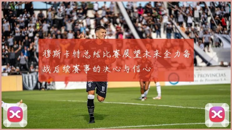 穆斯卡特总结比赛展望未来全力备战后续赛事的决心与信心
