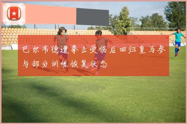 巴尔韦德遭拳击受伤后回归皇马参与部分训练恢复状态