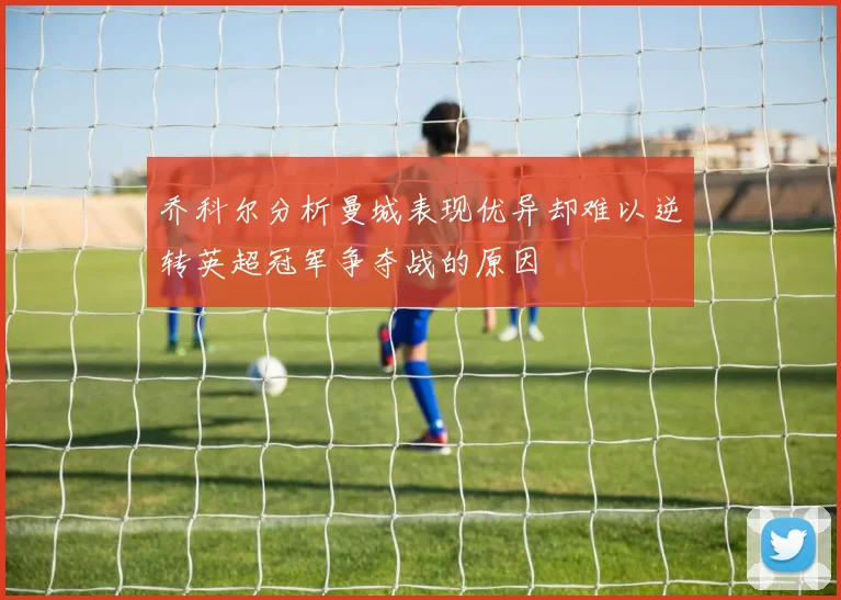 乔科尔分析曼城表现优异却难以逆转英超冠军争夺战的原因