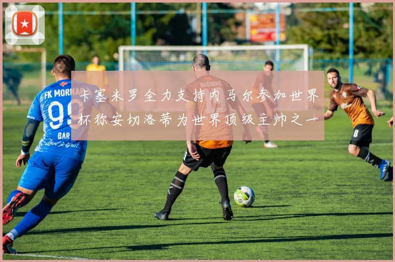 卡塞米罗全力支持内马尔参加世界杯称安切洛蒂为世界顶级主帅之一