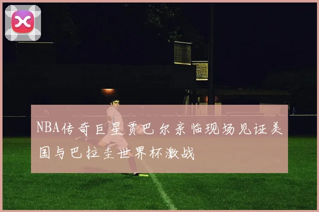 NBA传奇巨星贾巴尔亲临现场见证美国与巴拉圭世界杯激战