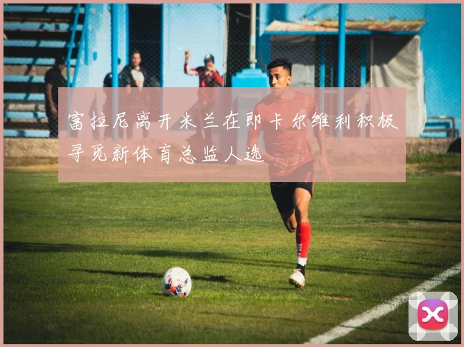 富拉尼离开米兰在即卡尔维利积极寻觅新体育总监人选