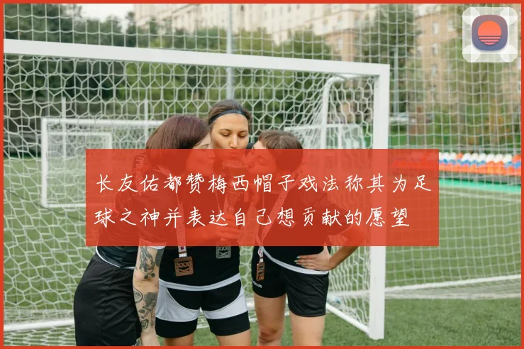 长友佑都赞梅西帽子戏法称其为足球之神并表达自己想贡献的愿望