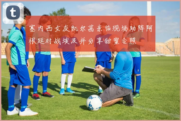 塞内西女友凯尔茜亲临现场助阵阿根廷对战埃及并分享甜蜜合照