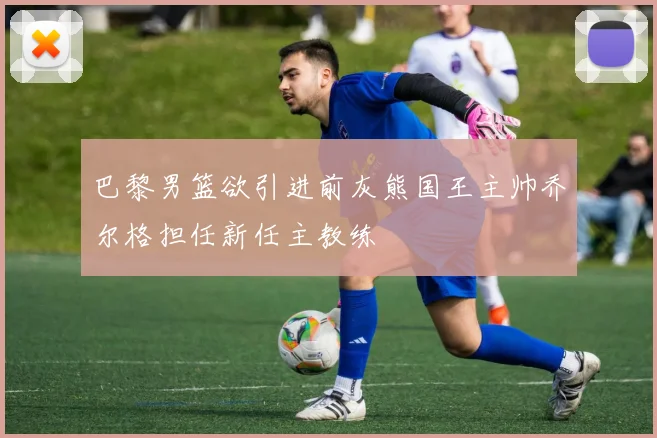 巴黎男篮欲引进前灰熊国王主帅乔尔格担任新任主教练