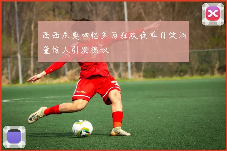 西西尼奥回忆罗马狂欢夜单日饮酒量惊人引发热议