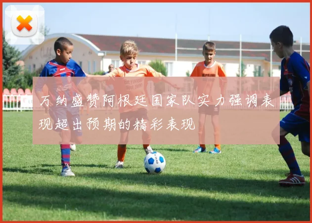万纳盛赞阿根廷国家队实力强调表现超出预期的精彩表现